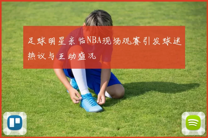 足球明星亲临NBA现场观赛引发球迷热议与互动盛况