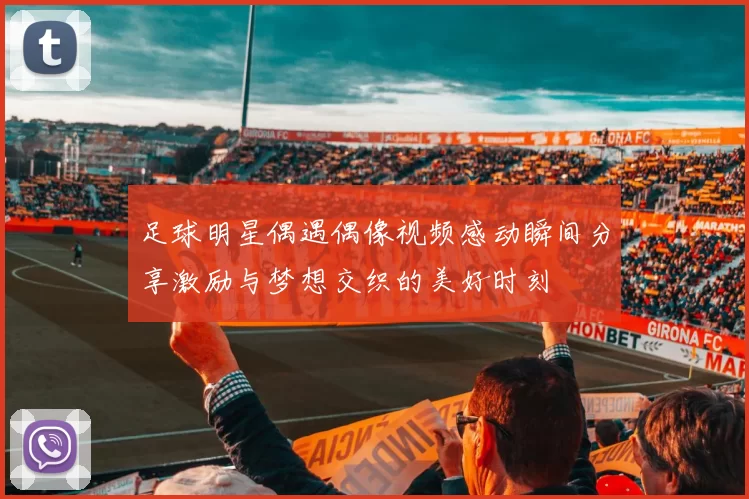 足球明星偶遇偶像视频感动瞬间分享激励与梦想交织的美好时刻