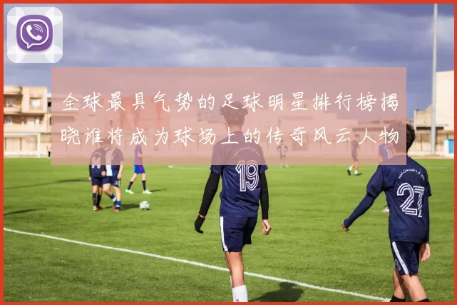 全球最具气势的足球明星排行榜揭晓谁将成为球场上的传奇风云人物