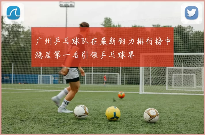 广州乒乓球队在最新耐力排行榜中稳居第一名引领乒乓球界