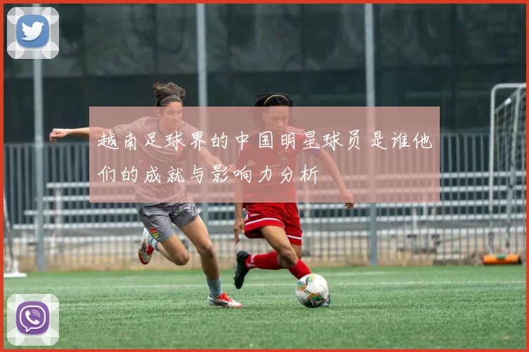 越南足球界的中国明星球员是谁他们的成就与影响力分析