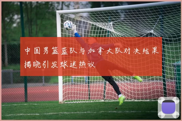 中国男篮蓝队与加拿大队对决结果揭晓引发球迷热议