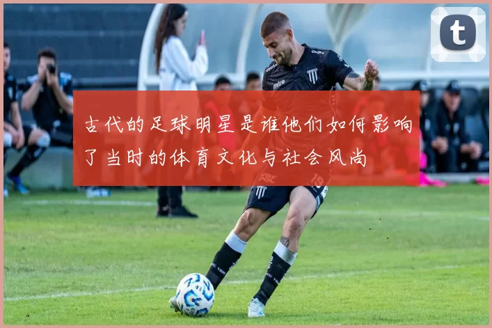 古代的足球明星是谁他们如何影响了当时的体育文化与社会风尚
