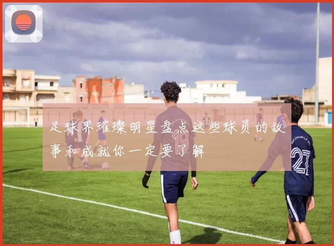 足球界璀璨明星盘点这些球员的故事和成就你一定要了解