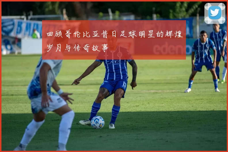 回顾哥伦比亚昔日足球明星的辉煌岁月与传奇故事
