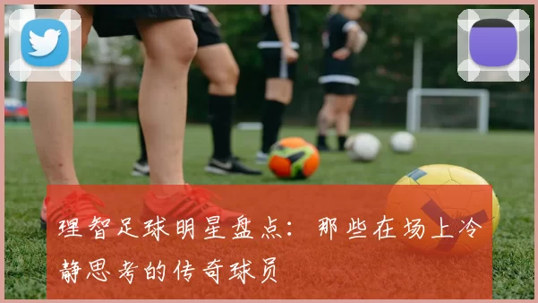 理智足球明星盘点：那些在场上冷静思考的传奇球员