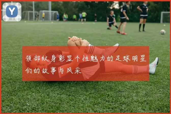 颈部纹身彰显个性魅力的足球明星们的故事与风采
