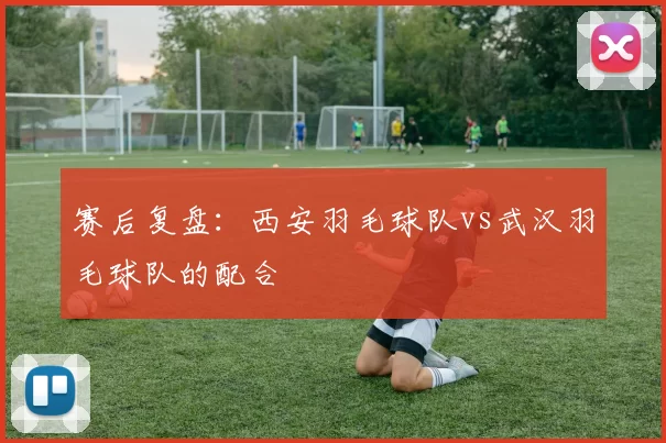 赛后复盘：西安羽毛球队vs武汉羽毛球队的配合