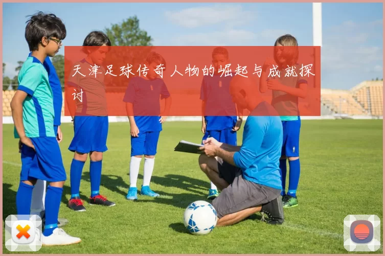 天津足球传奇人物的崛起与成就探讨