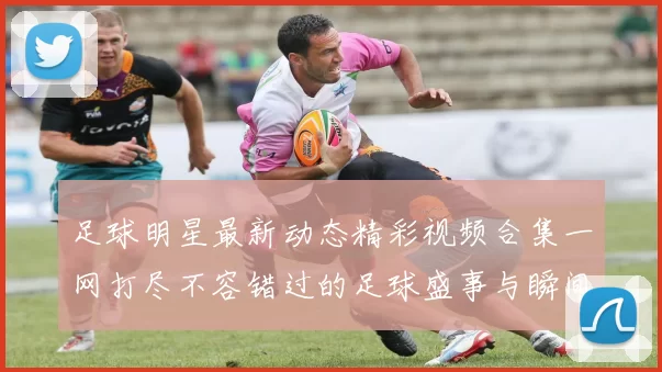 足球明星最新动态精彩视频合集一网打尽不容错过的足球盛事与瞬间