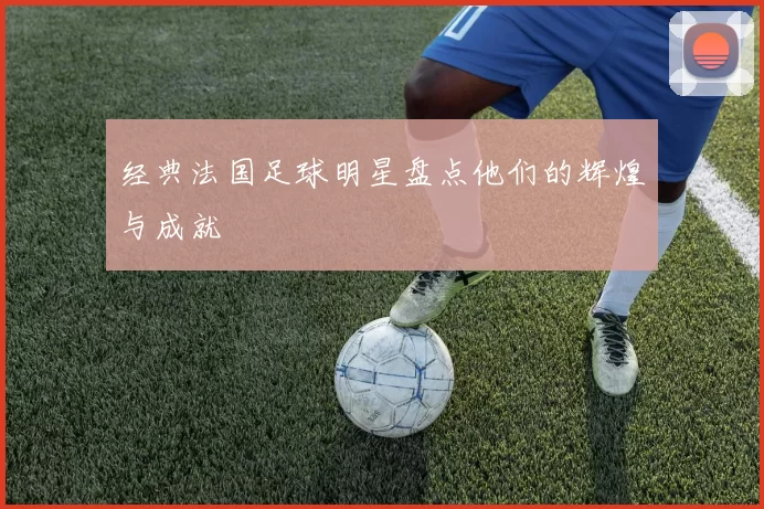 经典法国足球明星盘点他们的辉煌与成就