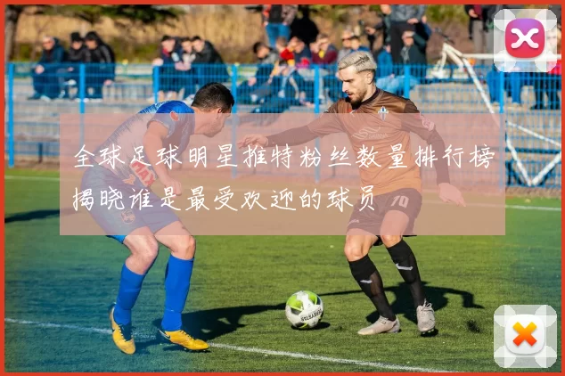 全球足球明星推特粉丝数量排行榜揭晓谁是最受欢迎的球员