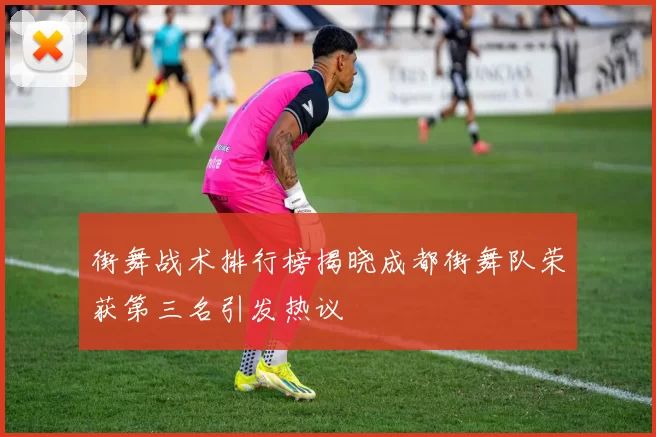 街舞战术排行榜揭晓成都街舞队荣获第三名引发热议