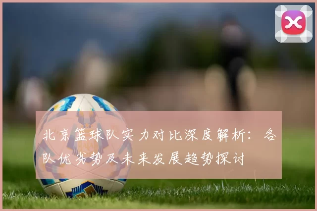 北京篮球队实力对比深度解析：各队优劣势及未来发展趋势探讨