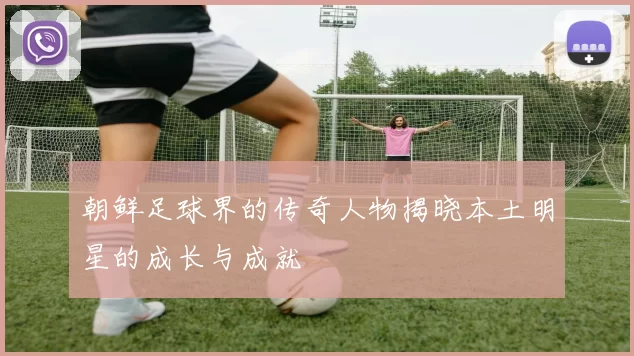 朝鲜足球界的传奇人物揭晓本土明星的成长与成就