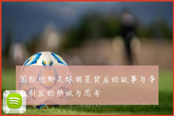 国际尬聊足球明星背后的故事与争议引发的热议与思考