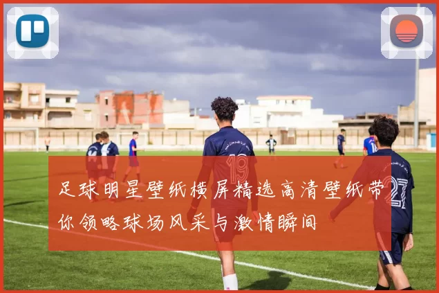 足球明星壁纸横屏精选高清壁纸带你领略球场风采与激情瞬间