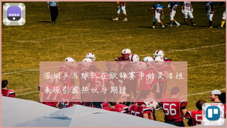 深圳乒乓球队在欧锦赛中的灵活性表现引发热议与期待