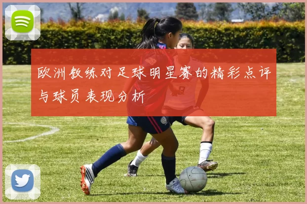 欧洲教练对足球明星赛的精彩点评与球员表现分析